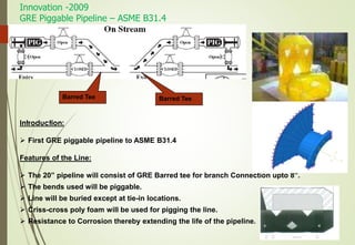 Innovation -2009
GRE Piggable Pipeline – ASME B31.4
20
Barred TeeBarred Tee
Introduction:
 First GRE piggable pipeline to ASME B31.4
Features of the Line:
 The 20” pipeline will consist of GRE Barred tee for branch Connection upto 8”.
 The bends used will be piggable.
 Line will be buried except at tie-in locations.
 Criss-cross poly foam will be used for pigging the line.
 Resistance to Corrosion thereby extending the life of the pipeline.
 