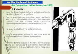  Lead the Stress Analysis to find a suitable solution to
avoid shutdown of the platform.
 Gas Leaks on bellow convolutions were identified -
with one out of three trains forced to shutdown and
another train was running under continuous
monitoring with leak from cracked convolutions.
 No spare available of the bellows in stores.
 Provide engineered solution to run both trains till
replacement bellows arrives from abroad.
 Performed static analysis of the 16” x 10” discharge
piping Gas compressor & Dehydration Trains of Gas
Compressor to find a suitable alternative temporary
solution
Gas Compressor bellow Leak (year 2007)
Introduction
 