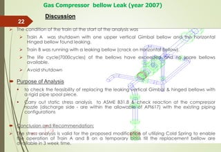  The condition of the train at the start of the analysis was
 Train A was shutdown with one upper vertical Gimbal bellow and the horizontal
Hinged bellow found leaking.
 Train B was running with a leaking bellow (crack on Horizontal Bellow).
 The life cycle(7000cycles) of the bellows have exceeded and no spare bellows
available.
 Avoid shutdown
 Purpose of Analysis
 to check the feasibility of replacing the leaking vertical Gimbal & hinged bellows with
a rigid pipe spool piece.
 Carry out static stress analysis to ASME B31.8 & check reaction at the compressor
nozzle (discharge side - are within the allowable of API617) with the existing piping
configurations
 Conclusion and Recommendation:
 The stress analysis is valid for the proposed modification of utilizing Cold Spring to enable
the operation of Train A and B on a temporary basis till the replacement bellow are
available in 3 week time.
22
Gas Compressor bellow Leak (year 2007)
Discussion
 