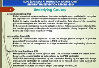 3/23/2016
3 Underlying Causes
Design Engineering (DE):
• Failed to conduct a proper review of the stress analysis report and failed to recognize
the importance of the differential thermal load on dissimilar nozzle material.
• Failed to review standards during detail engineering. Data sheet of the insulating
gasket is incomplete and does not have the process design data.
• In the detailed engineering material selection did not follow manufacture standard for
the insulating gasket as Neophenolic can only installed in piping flanges of 300# or
below and temperature less than 107deg
Incompatible Goals (IG):
• Failed to communicate important issues on design (stress analysis & process
parameter) from detailed engineering to PCIC contractor.
• Failed on the part of management to bridge between detailed engineering phase and
PCIC phase
Error Enforcing Conditions (EC):
• Management Failed to review Special Item. The Insulation Gasket are special items,
however, these were treated as bulk material by the PCIC contractor.
• Verify Bolt tensioning calculation by the contractor. Bolting by the specialist flange
management contractor on critical test limit tie-in flanged joints were carried out
without proper calculations and review.
• Insufficient resources to conduct proper Line Design Review(LDR)
 