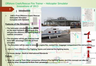 Offshore Crash/Rescue Fire Trainer – Helicopter Simulator
7
 UAE’s First Offshore Crash/ Rescue
Helicopter Simulator
Complete with Helideck
Features of the Simulator:
 The helicopter simulator will be placed
on the steel Helideck structure as this
will give the offshore fire fighting team a
realistic simulation
 The simulator will be gas fired as it will
have HSE advantage over the oil fired
simulator.
Future:
 It can be used to Train Other companies offshore Fire fighting Teams, and this concept can also be
used by other companies to train their personnel.
 The Simulator will be used to simulate engine fire, cockpit fire, baggage/ compartment fire and pool fire
 Used to Train Offshore Fire Fighting Teams and external fire fighting teams.
 In-house design - Built to international Standards
Introduction
Innovations of 2013
 