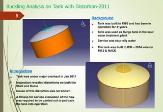 Buckling Analysis on Tank with Distortion-2011
8 Background
Tank was built in 1980 and has been in
operation for 31years
Service was sour oily water
Tank was used as Surge tank in the sour
water treatment plant
The tank was built to BSI – 2654 version
1973 & NACE




Introduction
Tank was under major overhaul in Jan 2011
Cause of this distortion was not known
Inspection revealed distortions on both the
Shell and Dome
A fitness for service evaluation of the flaw
was required to be carried out to put back
the tank into operation




 