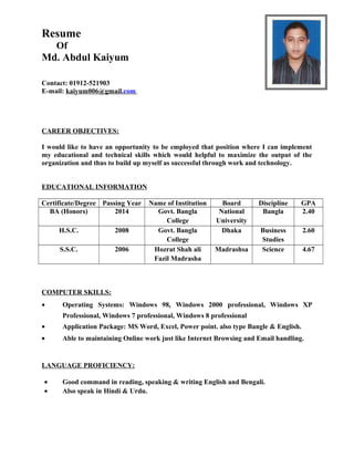 Resume
Of
Md. Abdul Kaiyum
Contact: 01912-521903
E-mail: kaiyum006@gmail.com
CAREER OBJECTIVES:
I would like to have an opportunity to be employed that position where I can implement
my educational and technical skills which would helpful to maximize the output of the
organization and thus to build up myself as successful through work and technology.
EDUCATIONAL INFORMATION
Certificate/Degree Passing Year Name of Institution Board Discipline GPA
BA (Honors) 2014 Govt. Bangla
College
National
University
Bangla 2.40
H.S.C. 2008 Govt. Bangla
College
Dhaka Business
Studies
2.60
S.S.C. 2006 Hozrat Shah ali
Fazil Madrasha
Madrashsa Science 4.67
COMPUTER SKILLS:
• Operating Systems: Windows 98, Windows 2000 professional, Windows XP
Professional, Windows 7 professional, Windows 8 professional
• Application Package: MS Word, Excel, Power point. also type Bangle & English.
• Able to maintaining Online work just like Internet Browsing and Email handling.
LANGUAGE PROFICIENCY:
• Good command in reading, speaking & writing English and Bengali.
• Also speak in Hindi & Urdu.
 