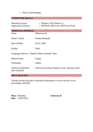  Petty Cash Handling.
COMPUTER SKILLS:
Operating System : Windows XP, Windows 7.
Application Software : MS Word, MS Excel, MS Power Point
PERSONAL PROFILE:
Name : Shrinivasa K
Father’s Name : Kunha Pambada
Date of Birth : 05.01.1988
Gender : Male
Languages Known : English, Hindi, Kannada, Tulu,
Marital Status : Single
Nationality : Indian
Interest and Hobbies : Internet browsing, Reading novels, playing cricket
and volleyball
DECLARATION:
I hereby declare that above furnished information is true to the best of my
knowledge and belief.
Place : Mumbai Srinivasa K
Date : 29/09/2016
 