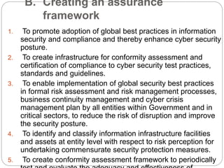B. Creating an assurance
framework
1. To promote adoption of global best practices in information
security and compliance and thereby enhance cyber security
posture.
2. To create infrastructure for conformity assessment and
certification of compliance to cyber security test practices,
standards and guidelines.
3. To enable implementation of global security best practices
in formal risk assessment and risk management processes,
business continuity management and cyber crisis
management plan by all entities within Government and in
critical sectors, to reduce the risk of disruption and improve
the security posture.
4. To identify and classify information infrastructure facilities
and assets at entity level with respect to risk perception for
undertaking commensurate security protection measures.
5. To create conformity assessment framework to periodically
 