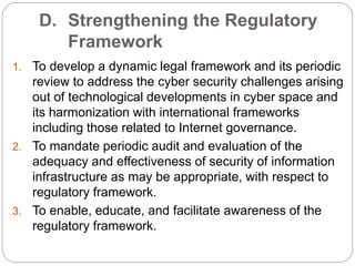D. Strengthening the Regulatory
Framework
1. To develop a dynamic legal framework and its periodic
review to address the cyber security challenges arising
out of technological developments in cyber space and
its harmonization with international frameworks
including those related to Internet governance.
2. To mandate periodic audit and evaluation of the
adequacy and effectiveness of security of information
infrastructure as may be appropriate, with respect to
regulatory framework.
3. To enable, educate, and facilitate awareness of the
regulatory framework.
 