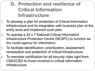 G. Protection and resilience of
Critical Information
Infrastructure
1. To develop a plan for protection of Critical Information
Infrastructure and its integration with business plan at the
entity level and implement such plan.
2. To operate a 24 x 7 National Critical Information
Infrastructure Protection Centre (NCIIPC) to function as
the nodal agency for information.
3. To facilitate identification, prioritization, assessment,
remediation and protection of critical Infrastructure.
4. To mandate certification for all security roles right from
CISO/CSO to those involved in critical information
infrastructure.
 