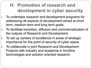 H. Promotion of research and
development in cyber security
1. To undertake research and development programs for
addressing all aspects of development aimed at short
term, medium term and long term goals.
2. To facilitate transition, diffusion and commercialization of
the outputs of Research and Development.
3. To set up centers of excellence in areas of strategic
importance for the point of security of cyber space.
4. To collaborate in joint Research and Development
Projects with industry and academia in frontline
technologies and solution oriented research.
 