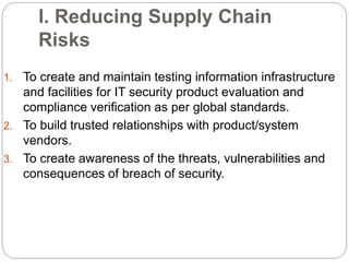 I. Reducing Supply Chain
Risks
1. To create and maintain testing information infrastructure
and facilities for IT security product evaluation and
compliance verification as per global standards.
2. To build trusted relationships with product/system
vendors.
3. To create awareness of the threats, vulnerabilities and
consequences of breach of security.
 