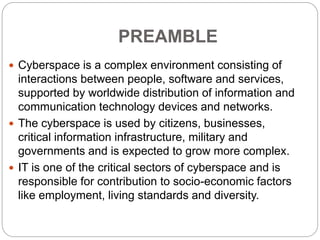 PREAMBLE
 Cyberspace is a complex environment consisting of
interactions between people, software and services,
supported by worldwide distribution of information and
communication technology devices and networks.
 The cyberspace is used by citizens, businesses,
critical information infrastructure, military and
governments and is expected to grow more complex.
 IT is one of the critical sectors of cyberspace and is
responsible for contribution to socio-economic factors
like employment, living standards and diversity.
 
