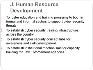 J. Human Resource
Development
1. To foster education and training programs to both in
formal and informal sectors to support cyber security
threats.
2. To establish cyber security training infrastructure
across the country.
3. To establish cyber security concept labs for
awareness and skill development.
4. To establish institutional mechanisms for capacity
building for Law Enforcement Agencies.
 