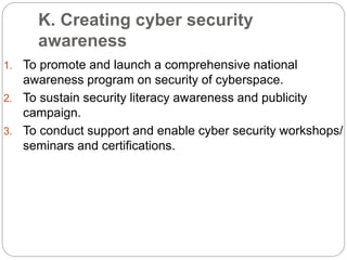 K. Creating cyber security
awareness
1. To promote and launch a comprehensive national
awareness program on security of cyberspace.
2. To sustain security literacy awareness and publicity
campaign.
3. To conduct support and enable cyber security workshops/
seminars and certifications.
 