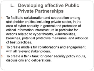 L. Developing effective Public
Private Partnerships
1. To facilitate collaboration and cooperation among
stakeholder entities including private sector, in the
area of cyber security in general and protection of
critical information infrastructure in particular for
actions related to cyber threats, vulnerabilities,
breaches, potential protective measures, and adoption
of best practices.
2. To create models for collaborations and engagement
with all relevant stakeholders.
3. To create a think tank for cyber security policy inputs,
discussions and deliberations.
 