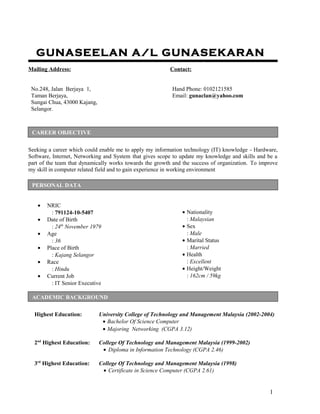 GUNASEELAN A/L GUNASEKARAN
Mailing Address: Contact:
No.248, Jalan Berjaya 1,
Taman Berjaya,
Sungai Chua, 43000 Kajang,
Selangor.
Hand Phone: 0102121585
Email: gunaclan@yahoo.com
Seeking a career which could enable me to apply my information technology (IT) knowledge - Hardware,
Software, Internet, Networking and System that gives scope to update my knowledge and skills and be a
part of the team that dynamically works towards the growth and the success of organization. To improve
my skill in computer related field and to gain experience in working environment
• NRIC
: 791124-10-5407
• Date of Birth
: 24th
November 1979
• Age
: 36
• Place of Birth
: Kajang Selangor
• Race
: Hindu
• Current Job
: IT Senior Executive
• Nationality
: Malaysian
• Sex
: Male
• Marital Status
: Married
• Health
: Excellent
• Height/Weight
: 162cm / 59kg
Highest Education: University College of Technology and Management Malaysia (2002-2004)
• Bachelor Of Science Computer
• Majoring Networking (CGPA 3.12)
2nd
Highest Education: College Of Technology and Management Malaysia (1999-2002)
• Diploma in Information Technology (CGPA 2.46)
3rd
Highest Education: College Of Technology and Management Malaysia (1998)
• Certificate in Science Computer (CGPA 2.61)
1
PERSONAL DATA
ACADEMIC BACKGROUND
CAREER OBJECTIVE
 