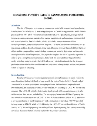 MEASURING POVERTY RATES IN CANADA USING POOLED OLS
MODEL
Abstract
The aim of this paper is to create an econometric model which can accurately predict the
Low Income Cut-Off after tax (LICO-AT) poverty rate in Canada using panel data which follows
provinces from 1994-2010. The variables used are the LICO-AT poverty rate, average market
income, average government transfers, low income transition exit and entry rates, persons with 0
to 8 year of education, food price index, shelter price index, non-permanent residents,
unemployment rate, and net interprovincial migrants. The paper first introduces the topic and its
importance, and then describes the data being used. Choosing between the pooled OLS, the fixed
effects and the random effects model, the best econometric model is determined and its results
are displayed after describing the data. The paper also employs the use of a quantile regression in
order to give a complete empirical analysis. In the end, it is concluded that the pooled OLS
model is the best model to predict the LICO-AT poverty rate in Canada and that the strongest
predictors are the low income transition exit and entry rates, average market income, and persons
with 0 to 8 years of schooling.
Introduction
Poverty in Canada has become a greater concern among Canadians in recent years with
many Canadians finding it difficult to keep up with the costs of living. In 2011 Canada ranked
24th out of 34 in lowest poverty rate among Organization for Economic Co-operation and
Development (OECD) countries with a poverty rate of 8.8% according to LICO-AT poverty line
measure. The LICO-AT is the level at which a family spends 63.6 per cent or more of its after
tax income on food, shelter, and clothing. The average gap between the LICO-AT poverty line
and household income below the LICO-AT is 33% (Citizens of Public Justice, 2012). Therefore
a low income family of four living in a city with a population of more than 500, 000 expected
income would be $24,458 which is $12,046 under the LICO-AT poverty line (Citizens of Public
Justice, 2012). Such a high poverty rate and significant depth of poverty for a country as wealthy
as Canada illustrates the lack of social welfare for the poorest Canadians.
 