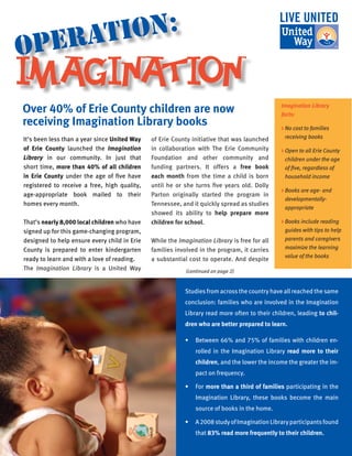 It’s been less than a year since United Way
of Erie County launched the Imagination
Library in our community. In just that
short time, more than 40% of all children
in Erie County under the age of five have
registered to receive a free, high quality,
age-appropriate book mailed to their
homes every month.
That’s nearly 8,000 local children who have
signed up for this game-changing program,
designed to help ensure every child in Erie
County is prepared to enter kindergarten
ready to learn and with a love of reading.
The Imagination Library is a United Way
of Erie County initiative that was launched
in collaboration with The Erie Community
Foundation and other community and
funding partners. It offers a free book
each month from the time a child is born
until he or she turns five years old. Dolly
Parton originally started the program in
Tennessee, and it quickly spread as studies
showed its ability to help prepare more
children for school.
While the Imagination Library is free for all
families involved in the program, it carries
a substantial cost to operate. And despite
Over 40% of Erie County children are now
receiving Imagination Library books
IMAGINATION
operation:
Studies from across the country have all reached the same
conclusion: families who are involved in the Imagination
Library read more often to their children, leading to chil-
dren who are better prepared to learn.
•	 Between 66% and 75% of families with children en-
rolled in the Imagination Library read more to their
children, and the lower the income the greater the im-
pact on frequency.
•	 For more than a third of families participating in the
Imagination Library, these books become the main
source of books in the home.
•	 A2008studyofImaginationLibraryparticipantsfound
that 83% read more frequently to their children.
Imagination Library
facts:
> No cost to families
receiving books
 Open to all Erie County
children under the age
of five, regardless of
household income
 Books are age- and
developmentally-
appropriate 
 Books include reading
guides with tips to help
parents and caregivers
maximize the learning
value of the books
(continued on page 2)
 