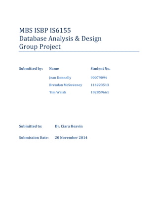 MBS ISBP IS6155
Database Analysis & Design
Group Project
Submitted by: Name Student No.
Jean Donnelly 90079094
Brendan McSweeney 114223513
Tim Walsh 102859661
Submitted to: Dr. Ciara Heavin
Submission Date: 20 November 2014
 