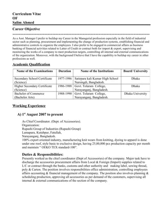 Curriculum Vitae
OF
Salim Ahmed
Career Objective
--------------------------------------------------------------------------------------
As a Asst. Manager I prefer to buildup my Career in the Managerial profession especially in the field of industrial
sector such as planning, procurement and implementing the change of production systems, establishing financial and
administrative controls to organize the employees. I also prefer to be engaged in commercial affairs as business
banking of financial activities related to Latter of Credit or contract both for import & export, supervising and
monitoring the works of a company to meet production targets, controlling all internal and external communications
of the organization. Moreover, with the background I believe that I have the capability to buildup my career in other
professions as well.
Academic Qualification
Working Experience
A) 1st
August 2007 to present
As Chief Coordinator. (Dept. of Accessories).
Organization:
Rupashi Group of Industries (Rupashi Group)
Lamapara, Kutubpur, Fatullah,
Narayanganj, Bangladesh.
100% export oriented industry, manufacturing knit wears from knitting, dyeing to apparel is done
under one roof, style basic to exclusive design, having 25,00,000 pcs production capacity per month
and maintain “ OEKO TEX standard-100”.
Duties & Responsibilities:
Presently worked as the chief coordinator (Dept of Accessories) of the company. Major task have to
discharge the accessories procurement affairs from Local & Foreign (Import) supplies related to
L/C or contract through the banks, customs and other authority and making label, sewing thread,
poly & Carton. The position involves responsibilities office administration, controlling employees
affairs accounting & financial management of the company. The position also involves planning &
scheduling production, approving all accessories as per demand of the customers, supervising all
internal & external communications of the section of the company.
Name of the Examinations Duration Name of the Institutions Board/ University
Secondary School Certificate
(Science)
1977-1986 Satirpara kali Kumar High School
Narsingdi, Bangladesh.
Dhaka
Higher Secondary Certificate
(Science)
1986-1988 Govt. Tolaram College,
Narayanganj, Bangladesh.
Dhaka
Bachelor of Commerce
(Bachelor Arts)
1988-1990 Govt. Tolaram College,
Narayanganj, Bangladesh.
Dhaka University
 
