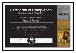 Certificate of Completion
Introducing conservation
This certificate is awarded to
Mayank Trivedi
“Thank you for joining us to learn more about conservation.
Together, we can save our natural world for future generations.
By successfully completing this course, getting involved and raising awareness,
you are now an integral part of our movement for global change."
HRH The Duke of Cambridge
President of United for Wildlife
Powered by TCPDF (www.tcpdf.org)
 