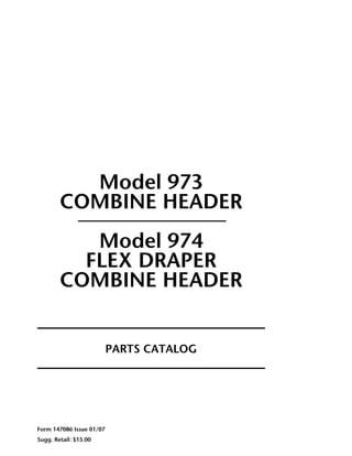 Model 973
COMBINE HEADER
Model 974
FLEX DRAPER
COMBINE HEADER
PARTS CATALOG
Form 147086 Issue 01/07
Sugg. Retail: $15.00
 