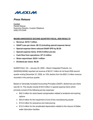 Press Release
Contact
Paresh Maniar,
Executive Director, Investor Relations
(408) 470-5348



MAXIM ANNOUNCES SECOND QUARTER FISCAL 2009 RESULTS
•   Revenue: $410.7 million
•   GAAP Loss per share: $0.12 (including special expense items)
•   Special expense items reduced GAAP EPS by $0.26
•   Special expense items: $125.9 million pre-tax
•   Cash flow from operations: $71.5 million
•   Share repurchase: $235.1 million
•   Dividend per share: $0.20


SUNNYVALE, CA – January 29, 2009 – Maxim Integrated Products, Inc.
(NASDAQ:MXIM) reported net revenue of $410.7 million for its fiscal 2009 second
quarter ending December 27, 2008, an 18% decline from the $501.2 million revenue
recorded in the previous quarter.


Based on Generally Accepted Accounting Principles (GAAP), diluted loss per share
was $0.12. The results include $125.9 million in special expense items which
primarily consist of the following pre-tax expenses:
    •   $42.3 million for stock based compensation related to tendered and expiring
        options
    •   $43.8 million for the impairment of end of line manufacturing assets
    •   $13.6 million for severance and restructuring
    •   $12.0 million for the accelerated depreciation related to the closure of Dallas
        wafer fabrication facilities
 