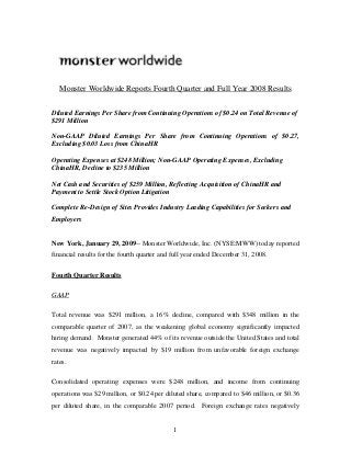 Monster Worldwide Reports Fourth Quarter and Full Year 2008 Results
Diluted Earnings Per Share from Continuing Operations of $0.24 on Total Revenue of
$291 Million
Non-GAAP Diluted Earnings Per Share from Continuing Operations of $0.27,
Excluding $0.03 Loss from ChinaHR
Operating Expenses at $248 Million; Non-GAAP Operating Expenses, Excluding
ChinaHR, Decline to $235 Million
Net Cash and Securities of $259 Million, Reflecting Acquisition of ChinaHR and
Payment to Settle Stock Option Litigation
Complete Re-Design of Sites Provides Industry Leading Capabilities for Seekers and
Employers
New York, January 29, 2009-- Monster Worldwide, Inc. (NYSE:MWW) today reported
financial results for the fourth quarter and full year ended December 31, 2008.
Fourth Quarter Results
GAAP
Total revenue was $291 million, a 16% decline, compared with $348 million in the
comparable quarter of 2007, as the weakening global economy significantly impacted
hiring demand. Monster generated 44% of its revenue outside the United States and total
revenue was negatively impacted by $19 million from unfavorable foreign exchange
rates.
Consolidated operating expenses were $248 million, and income from continuing
operations was $29 million, or $0.24 per diluted share, compared to $46 million, or $0.36
per diluted share, in the comparable 2007 period. Foreign exchange rates negatively
1
 