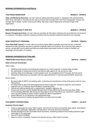 CHITCHAYA CHONGCHUWONG
WORKING EXPERIENCES IN AUSTRALIA:
THAI PRESS NEWSPAPER MAR2014 – APR2016
Sales and Marketing Executive; my main roles are selling advertising spaces in newspaper with potential clients
either local, interstate or international who wish to promote their business with Thai Press newspapers. Interact and
manage client’s details, monitor invoicing and billing. Also keep a good relationship and brand image of the
organization.
MISS MASSAGE BEAUTY AND SPA MAR2014 – APR2016
Beauty Therapist (part-time); my main roles are providing all information of beauty and spa treatments and products
to customers. Arranging customers’ booking and performing the standard traditional treatments and massage.
NOSH HOSPITALITY PERSONEL OCT2015 – FEB2016
Event Wait Staff (casual); my main roles are providing highly skilled hospitality personnel that can confidently
represent the elite standards required to potential cooperate clients and functions. By concerning high quality of
service, all wait staff must to attend pre-training courses before big events/ functions in order to maintain our
advantage and reputation of company.
WORKING EXPERIENCES IN THAILAND:
TWINPALMS Phuket Resort and Spa SEP2012 – JAN2014
Sales and Event Coordinator
Sales’ duties
 Handling email inquiries and hosting site-inspection as a team supporter in tactical sales activities.
 Be responsible for liaising with local & international sales agents via visit and phone calls.
 Assisting Sales Event Manager on administrative work, E.g. Budgeting Event Forecasts, Running report.
 Maintaining relationship and reputation with key agencies/clients to maximize potential MICE opportunity
Event’s duties
 Be responsible for MICE and wedding sales, contracting and operational running of the group/ event for up to
180 persons.
 Be responsible for the Contracting Agreement for leisure segment, conference segment, and incentive
segment such as FIT/Group Accommodation /Cooperate group.
 Internal and external liaising with co-departments, suppliers, agencies, etc.
 Conduct pre-event by issuing detailed Banquet Event Orders (BEO) and Event Running Sheet (ERS).
Communicating effectively with clients and associates to ensure that all set-ups, equipment, supplies, staffs,
menu and food testing as well to meet/or exceed the client’s expectations.
 Assist F&B team to run all dishes in the appropriate times.
 Conduct post-event by hosting all departments to run that event smoothly.
THAI AIRWAY INTERNATIONAL JUN2011 – JUL2012
Customer Service Agent
 Attend to client's complaints, inquiries and requests during or after check in process.
 Check in passengers by using “Sabre system” and service first class and business class clients, International
and domestic passenger registration, seat allocation, and travel document inspection.
 Provide assistance for the incomplete travel documents, answering questions and providing departure gate
information to the passenger.
 Have IATA basic knowledge.
 