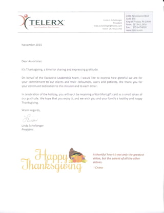Linda L. Schellenger
President
linda.schellenger@telerx.com
Voice: 267.942.3701
November 20L5
Dear Associates:
It's Thanksgiving, a time for sharing and expressing gratitude.
On behalf of the Executive Leadership t€am, I would like to express how grateful we are for
your commitment to our clients and their consumers, users and patients. We thank you for
your continued dedication to this mission and 'ro each other.
in celebraticft cf the holiday, you will each be receiving a Wal-Mart gift card as a snnalltoken of
our gratitude. We hope that you enjoy it, and we wish you and your family a healthy and happy
Thanksgiving.
Warm regards,
{)
v-',r'n,)
i-,/ {xras-t
Linda Schellenger
President
A tkankfal heart is nat anly the greatest
virtue, but the psrent of all the other
virtues.
*€icero
2200 Renaissance Blvd
Suite 370
King of Prussia, PA 19044
Main: 267.942.3300
Fax: 215.347.6OtA
www.telerx.corn
 