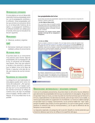 Guía Didáctica para el Profesor100
Las propiedades de la luz
La luz tiene una serie de propiedades, algunas de las cuales podemos comprobar fá-
cilmente. Veamos cuáles son.
• La luz viaja en línea recta
Con un puntero láser de bolsillo puedes
comprobar que la luz se propaga en línea
recta desde la fuente. Dirige el puntero ha-
cia diferentes partes: la muralla, el techo,
el piso, etcétera.
Precaución: por ningún motivo debes
apuntar a los ojos de un compañero o
compañera.
• La luz se refleja
Toma un espejo y observa tu imagen. Ve a un lugar oscuro y trata de repetir la ac-
ción. ¿Por qué podemos vernos en un espejo cuando hay luz? Se llama reflexión a la
propiedad de la luz de cambiar su dirección de propagación al encontrarse con una
superficie, como la de un espejo o cristal. Esta propiedad la aprovechamos en los es-
pejos para ver nuestra imagen reflejada; por ejemplo, la luz que llega a nuestro rostro
va hacia el espejo y de este a nuestros ojos.
¿Por qué podemos mi-
rar nuestra imagen en
una poza de agua?
Desafía
tu mente
Desafía
tu menteEn la figura, distinguimos la luz incidente y la luz refle-
jada. Como indican sus nombres, la luz incidente es la
que llega al espejo, y la reflejada es la que abandona el
espejo. Notar el cambio de dirección entre ambos tipos
de luz.
Luz incidente
Luz reflejada
64 Unidad 3 • Lección 4: La luz
orienTaciones MeTodolóGicas Y resulTados esperados
Como se ha señalado previamente, el puntero láser es útil como recurso didáctico
para demostrar las propiedades de la luz que se presentan en esta página. Al apuntar
el rayo láser hacia un muro, se nota muy bien la mancha luminosa que se forma en
el muro, especialmente si la sala está oscurecida, pero el rayo mismo no es visible, a
menos que exista polvo en suspensión en el ambiente. Lo mismo es válido al dirigir
el rayo láser hacia un espejo. Estrictamente, no es correcto hablar de “rayo” láser,
porque la palabra rayo alude a la recta geométrica, la cual no tiene grosor; el láser
produce un estrecho haz de luz monocromático, y es lo que lo diferencia de las
lámparas convencionales.
La respuesta esperada a la pregunta de la sección Desafía tu mente pretende que
el alumno deduzca que la luz se refleja en la superficie del agua.
aprendiZaJes esperados
En esta página se inicia el desarrollo
sistemático de las propiedades de la
luz, con la propagación rectilínea y
la reflexión. Estas propiedades son
las que primero se conocieron de la
luz en el desarrollo histórico de la
óptica. La propagación rectilínea y
la reflexión también son válidas para
el sonido, tema que se estudia en la
lección siguiente.
HaBilidades
• Observar, analizar y registrar.
oaT
• Demostrar interés por conocer la
realidad y utilizar el conocimiento
acTiVidad preVia
El puntero láser es un instrumento
muy práctico para ilustrar algunas
propiedades de la propagación de
la luz. Es suficiente uno de bolsillo,
tipo llavero. Pero hay que advertir
y recalcar a los alumnos y alumnas
que no deben mirar la luz láser de
frente, ni apuntar a los ojos de na-
die, por tratarse de una luz concen-
trada.
suGerencia de eValuación
La pregunta en azul planteada en
esta página puede servir como ins-
tancia de evaluación: ¿Por qué po-
demos vernos en un espejo cuan-
do hay luz? La luz proveniente de
las fuentes luminosas se refleja en
nuestra cara y de aquí se propaga
hacia el espejo, donde vuelve a re-
flejarse. En la oscuridad esto no es
posible.
 