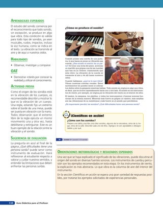 Guía Didáctica para el Profesor110
¿Cómo se produce el sonido?
¿Cómo son los sonidos?
Prepara una tabla y escribe unos diez sonidos, algunos de la naturaleza, otros de tu ho-
gar, otros de la calle. Describe cada uno de ellos. Agrega si te son agradables o desagra-
dables y por qué.
¡Científicos en acción!¡Científicos en acción!
Cuando pulsas una cuerda de una guita-
rra, lo que haces es poner en vibración esa
cuerda. ¿Has mirado el interior de un pia-
no? Al tocar una tecla del piano, accionas
un martillo que golpea una de las cuerdas
que hay en su interior, ocasionando que
esta vibre. La vibración de la cuerda se
transmite al aire y de allí hasta nuestros
oídos.
Cuando hablamos, ¿qué es lo que vibra?
Vibran nuestras cuerdas vocales. Estos
movimientos los puedes sentir si colocas
tus dedos sobre la garganta mientras hablas. Todo sonido se origina en algo que vibra,
es decir, que se mueve repetidamente hacia uno y otro lado. El sonido en los instrumen-
tos de viento, por ejemplo, se origina por la vibración del viento en el interior de ellos.
El tambor, la campana, los platillos, y todos los instrumentos y fuentes sonoras fun-
cionan de la misma manera. Mientras más fuerte se golpea un tambor, más amplias
son las vibraciones de su membrana y más fuerte es el sonido que percibimos.
¿Es importante percibir los sonidos? ¿Qué dificultades tiene una persona sorda?
74 Unidad 3 • Lección 5: El sonido
aprendiZaJes esperados
El estudio del sonido comienza por
el reconocimiento que todo sonido,
sin excepción, se produce en algo
que vibra. Esta condición es válida
para todo tipo de sonidos, ya sean
musicales, ruidos, impactos, incluso
la voz humana, como se indica en
el texto. La vibración se transmite al
aire y de aquí a nuestros oídos.
HaBilidades
• Observar, investigar y comparar.
oaT
• Demostrar interés por conocer la
realidad y utilizar el conocimiento.
acTiVidad preVia
Como el origen de los sonidos está
en la vibración de los cuerpos, es
recomendable describir y mostrar lo
que es la vibración de un cuerpo.
Una regla, estando fijo un extremo
sobre el borde de una mesa, puede
ser puesta en vibración con la mano.
Todos observarán que el extremo
libre de la regla ejecuta un mismo
movimiento una y otra vez, hasta
debilitarse y extinguirse. Este es un
buen ejemplo de la relación entre la
vibración y el sonido.
suGerencia de eValuación
La pregunta en azul al final de la
página ¿Qué dificultades tiene una
persona sorda? puede servir como
instrumento de evaluación. Hará
reflexionar al estudiante respecto a
valorar y cuidar nuestros sentidos, y
entender las limitaciones que deben
enfrentar las personas sordas.
orienTaciones MeTodolóGicas Y resulTados esperados
Una vez que se haya explicado el significado de las vibraciones, puede discutirse el
origen del sonido en diversas fuentes sonoras. Los instrumentos de cuerda y percu-
sión son los ejemplos recomendados en esta etapa. En los instrumentos de viento,
la explicación es más abstracta. Lo que vibra es la columna de aire del interior del
instrumento.
En la sección Científicos en acción se espera una gran variedad de respuestas posi-
bles, por tratarse los ejemplos solicitados de experiencias personales.
 