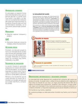 Guía Didáctica para el Profesor112
La intensidad del sonido
Si pones atención a los sonidos, hay varias formas de di-
ferenciar unos de otros. Algunos pueden ser muy fuer-
tes y otros muy débiles. El volumen o intensidad es la
característica que define lo fuerte o débil de un sonido;
por ejemplo, el estallido de un globo es muy diferente al
sonido de un interruptor al encenderlo. El primero es, por
supuesto, más intenso porque su vibración es más amplia.
En la práctica se utiliza un instrumento llamado sonó-
metro que mide el nivel de intensidad de los sonidos
en decibeles. Habrás escuchado seguramente la palabra
decibel en el ámbito de los equipos de sonido y el ruido. El
instrumento incluye un micrófono y tecnología que arroja
en su pantalla el nivel del sonido en decibeles.
Escribe cinco ejemplos de sonidos en orden ascendente de intensidad, es decir, del más
débil al más fuerte.
Conecta lo aprendidoConecta lo aprendidoConecta lo aprendido
Sonómetro
Observa la imagen y responde las preguntas.
1. ¿Cómo describirías el sonido que emite esta máquina?
2. ¿Por qué la persona se protege los oídos?
Desafía tu menteDesafía tu mente
76 Unidad 3 • Lección 5: El sonido
orienTaciones MeTodolóGicas Y resulTados esperados
La intensidad del sonido depende de la amplitud de la vibración del cuerpo que
produce el sonido. Se puede volver a utilizar el recurso didáctico de la regla que se
hace vibrar en el borde de una mesa. Un mayor recorrido del extremo libre de la
regla es el concepto que se denomina “amplitud” de la vibración. A mayor ampli-
tud, mayor es la intensidad. En las mediciones prácticas se utiliza el sonómetro; su
unidad es el decibel. La respuestas esperadas para la sección Desafía tu mente son:
1. El sonido es muy fuerte y repetitivo.
2. La persona protege sus oídos para evitar el sonido muy fuerte y así no hacerse
daño.
aprendiZaJes esperados
En esta página se expone el tema
de la intensidad del sonido, que nos
permite describir un sonido como
muy fuerte o muy débil, y su rela-
ción con la amplitud de la vibración
del cuerpo que origina el sonido. En
la práctica, lo que se mide es el nivel
de intensidad en decibeles, con el
instrumento denominado sonóme-
tro.
HaBilidades
• Observar, explorar, comparar y
predecir.
oaT
• Demostrar interés por conocer la
realidad y utlizar el conocimiento.
acTiVidad preVia
Promover una discusión grupal en
torno a la intensidad de los sonidos
más comunes de la vida diaria, tanto
de la casa como del establecimien-
to escolar. Ordenarlos en la pizarra
según los conceptos muy fuerte,
moderado y muy débil.
suGerencia de eValuación
La sección Conecta lo aprendido
proporciona la instancia de evalua-
ción de esta página. Las respuestas
esperadas se supone serán muy va-
riadas, lo importante es la identifica-
ción de un sonido débil y uno fuerte.
Refuerce a los estudiantes que les
cuesta distinguir la noción de in-
tensidad con variados ejemplos par
que puedan identificar y comparar
los sonidos.
 
