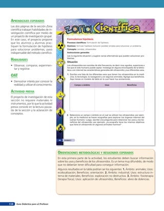 Guía Didáctica para el Profesor118
Formulemos hipótesis
Procesos científicos: formulación de hipótesis.
Destreza: formular hipótesis (solución posible) simples para solucionar un problema.
Concepto: sonidos, ultrasonidos.
Instrucciones generales
Lee la siguiente situación y sugiere varias alternativas que pueden solucionar pro-
blemas.
Situación
Los ultrasonidos son sonidos de alta frecuencia, es decir muy agudos, superiores a
los que el oído humano puede captar. Investiga en alguna enciclopedia de la biblio-
teca o en internet las características generales del ultrasonido y sus diferentes usos.
1. Escribe una lista de los diferentes usos que tienen los ultrasonidos en la medi-
cina, la tecnología, la navegación y en algunos animales. Agrega sus beneficios.
Aquí tienes un modelo de tabla en la cual hacer tus anotaciones.
Campo o ámbito Usos Beneficios
2. Selecciona un campo o ámbito en el cual se utilicen los ultrasonidos; por ejem-
plo, en la medicina se hacen ecografías para explorar los órganos internos del
cuerpo humano. Luego, escribe una pregunta para relacionar los usos y los be-
neficios del ultrasonido; por ejemplo: ¿la ecografía tiene los mismos objetivos
que tiene el ultrasonido en algunos animales marinos?
Unidad 382
orienTaciones MeTodolóGicas Y resulTados esperados
En esta primera parte de la actividad, los estudiantes deben buscar información
sobre los usos y beneficios de los ultrasonidos. Es un tema muy difundido, de modo
que no deberían tener dificultad para conseguir información.
Algunos resultados en la tabla podrían ser los siguientes: 1. Ámbito: animales; Usos:
ecolocalización; Beneficios: orientación. 2. Ámbito: industrial; Usos: estructura in-
terna de materiales; Beneficios: exploración no destructiva. 3. Ámbito: fisioterapia
(terapia física); Usos: aplicación de ultrasonidos; Beneficios: alivio de dolencias.
aprendiZaJes esperados
Las dos páginas de la sección Zona
científica trabajan habilidades de in-
vestigación científica por medio de
un proyecto de investigación grupal.
En este caso, el proyecto propone
que los alumnos y alumnas prac-
tiquen la formulación de hipótesis
para solucionar problemas; paso
indispensable del método científico.
HaBilidades
• Observar, comparar, experimen-
tar y registrar.
oaT
• Demostrar interés por conocer la
realidad y utilizar el conocimiento.
acTiVidad preVia
El proyecto de investigación de esta
sección no requiere materiales ni
instrumentos, por lo que la actividad
previa consiste en la lectura pausa-
da de la sección y la aclaración de
conceptos.
 