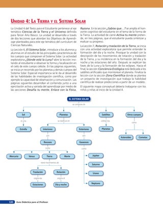 Guía Didáctica para el Profesor120
se compone de
es una se clasifican en
son
como
son
orbitan los
como
como
origina las origina el
tiene movimientos de
EL SISTEMA SOLAR
Sol Planetas
Planetas
CometasAsteroides
Satélites Otros cuerpos
Estrella
Traslación
Mercurio JúpiterVenus
Saturno
Tierra
Urano
Marte
Neptuno
Interiores
Rocosos
Estaciones Día y noche
Rotación
Exteriores
Gaseosos
La Unidad 4 del Texto para el Estudiante pertenece al eje
temático Ciencias de la Tierra y el Universo definido
para Tercer Año Básico. La unidad se desarrolla a través
de dos lecciones que abordan los Objetivos de Aprendi-
zaje planteados para este eje temático del currículum de
Ciencias Naturales.
La Lección 6, El Sistema Solar, introduce a los alumnos y
alumnas en el estudio de las principales características de
los cuerpos que componen el Sistema Solar. La actividad
exploratoria ¿Dónde está la Luna? abre la lección invi-
tando al estudiante a observar la forma y localización en
el cielo de este cuerpo celeste. En las páginas siguientes,
se inicia un recorrido por los planetas y demás cuerpos del
Sistema Solar. Especial importancia se le da al desarrollo
de las habilidades de investigación científica, como por
ejemplo la capacidad de observación y comunicación. Las
páginas siguientes desarrollan el contenido junto a una
ejercitación activa y variada del aprendizaje por medio de
las secciones Desafía tu mente, Enlace con la Física,
unidad 4: la Tierra Y el sisTeMa solar
Razona. En la sección ¿Sabías que…? se amplía el hori-
zonte cognitivo del estudiante en el tema de la forma de
la Tierra. La actividad de cierre Activa tu mente preten-
de, en tres páginas, que el estudiante pueda sintetizar y
evaluar su progreso.
La Lección 7, Rotación y traslación de la Tierra, se inicia
con una actividad exploratoria que permite entender la
formación del día y la noche. Prosigue la unidad con la
descripción de los movimientos de rotación y traslación
de la Tierra, y su incidencia en la formación del día y la
noche y las estaciones del año. Después se explican las
fases de la Luna y la formación de los eclipses. Hacia el
final, la sección Conciencia Ecológica está dedicada a los
satélites artificiales que monitorean el planeta. Finaliza la
lección con la sección Zona Científica donde se plantea
un proyecto de investigación que trabaja la habilidad
científica de realizar predicciones a partir de un modelo.
El siguiente mapa conceptual debería trabajarse con los
niños y niñas al inicio de la Unidad 4.
 