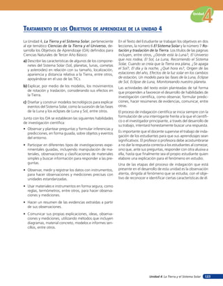 Unidad 4: La Tierra y el Sistema Solar
Unidad
123
La Unidad 4, La Tierra y el Sistema Solar, perteneciente
al eje temático Ciencias de la Tierra y el Universo, de-
sarrolla los Objetivos de Aprendizaje (OA) definidos para
Ciencias Naturales de Tercer Año Básico:
a) Describir las características de algunos de los compone-
netes del Sistema Solar (Sol, planetas, lunas, cometas
y asteroides) en relación con su tamaño, localización,
apariencia y distancia relativa a la Tierra, entre otros,
apoyándose en el uso de las TICs.
b) Explicar, por medio de los modelos, los movimientos
de rotación y traslación, considerando sus efectos en
la Tierra.
c) Diseñar y construir modelos tecnológicos para explicar
eventos del Sistema Solar, como la sucesión de las fases
de la Luna y los eclipses de Luna y Sol, entre otros.
Junto con los OA se establecen las siguientes habilidades
de investigación científica:
• Observar y plantear preguntas y formular inferencias y
predicciones, en forma guiada, sobre objetos y eventos
del entorno.
• Participar en diferentes tipos de investigaciones expe-
rimentales guiadas, incluyendo manipulación de ma-
teriales, observaciones y clasificaciones de materiales
simples y buscar información para responder a las pre-
guntas.
• Observar, medir y registrar los datos con instrumentos,
para hacer observaciones y mediciones precisas con
unidades estandarizadas.
• Usar materiales e instrumentos en forma segura, como
reglas, termómetros, entre otros, para hacer observa-
ciones y mediciones.
• Hacer un resumen de las evidencias extraídas a partir
de sus observaciones.
• Comunicar sus propias explicaciones, ideas, observa-
ciones y mediciones, utilizando métodos que incluyen
diagramas, material concreto, modelos e informes sen-
cillos, entre otros.
TraTaMienTo de los oBJeTiVos de aprendiZaJe de la unidad 4
En el Texto del Estudiante se trabajan los objetivos en dos
lecciones, la número 6 El Sistema Solar y la número 7 Ro-
tación y traslación de la Tierra. Los títulos de las páginas
incluyen, entre otros, ¿Dónde está la Luna?, El Universo
que nos rodea, El Sol, La Luna, Recorriendo el Sistema
Solar, Cuando se creía que la Tierra era plana, ¿Se apaga
el Sol?, El día y la noche, ¿Qué hora es?, Origen de las
estaciones del año, Efectos de la luz solar en los cambios
de estación, Un modelo para las fases de la Luna, Eclipse
de Sol, Eclipse de Luna, Monitoreando nuestro planeta.
Las actividades del texto están planteadas de tal forma
que propenden a favorecer el desarrollo de habilidades de
investigación científica, como observar, formular predic-
ciones, hacer resúmenes de evidencias, comunicar, entre
otras.
El proceso de indagación científica se inicia siempre con la
formulación de una interrogante frente a la que el científi-
co o el investigador principiante, a través del desarrollo de
su trabajo, intentará honestamente buscar una respuesta.
Es importante que el docente supervise el trabajo de inda-
gación de los estudiantes para que sus aprendizajes sean
significativos. El profesor o profesora debe acostumbrarse
a no dar la respuesta correcta a los estudiantes al comezar,
sino que, ante sus preguntas, responder con otra alusiva a
ella, hasta que finalmente sea el propio estudiante quien
elabore una explicación para el fenómeno en estudio.
Una de las etapas del proceso de indagación que está
presente en el desarrollo de esta unidad es la observación
atenta, dirigida al fenómeno que se estudia, con el obje-
tivo de reconocer e identificar ciertas características de él.
 