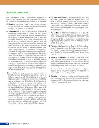 Guía Didáctica para el Profesor124
aclaración de concepTos
A continuación se revisan y refuerzan los conceptos te-
máticos que serán de gran utilidad para el tratamiento
de los Objetivos de Aprendizaje tratados en la Unidad 4.
a) Universo: se refiere a todo lo que existe con sus co-
rrespondientes leyes físicas. Esto incluye al tiempo, al
espacio, a la materia y a la energía.
b) Sistema Solar: la Tierra no es un cuerpo aislado en el
Universo, forma parte de un sistema mecánico que se
formó hace miles de millones de años alrededor del Sol.
El Sistema Solar es de tales proporciones que en este
nivel de la enseñanza escolar no es necesario insistir en
las distancias y tamaños absolutos. Es suficiente que
manejen distancias y tamaños relativos mediante mo-
delos o maquetas que ellos mismos pueden preparar
o consultar en las fuentes. Es preferible recalcar ideas
como las siguientes: el Sol proporciona la energía y la
fuerza necesaria para mantener a todos los planetas a
su alrededor, el Sol es el cuerpo más grande del Sistema
Solar, las órbitas de los planetas no son circulares sino
que elípticas, la Tierra es el único planeta que reúne las
condiciones ambientales que hacen posible el desarro-
llo de la vida humana. En este punto es muy importante
subrayar la importancia de la dimensión ecológica del
Objetivo de Aprendizaje Transversal que expresa: pro-
teger el entorno natural y sus recursos como contexto
de desarrollo humano.
c) Las estaciones: un preconcepto muy arraigado atri-
buye los cambios de estación a la cercanía o lejanía de
la Tierra respecto al Sol. Como la órbita de la Tierra es
elíptica, efectivamente sucede que su distancia al Sol, el
cual se localiza en uno de los focos de la elipse, es va-
riable. Pero este efecto es marginal en la explicación de
las estaciones. Se recomienda privilegiar la realización
de la actividad práctica de la página 99 del texto, en la
que los alumnos y alumnas podrán modelar el origen
de las estaciones. El elemento conceptual esencial aquí
es comprender que el eje norte-sur de la Tierra, alrede-
dor del cual la Tierra rota, se mantiene apuntando en
una misma dirección en el espacio, lo que trae como
consecuencia que la inclinación de la luz del Sol cambia
periódicamente en los hemisferios norte y sur de la
Tierra. Esto es lo que origina las distintas estaciones.
d) Las fases de la Luna: la Luna presenta fases, vista des-
de la Tierra, según sea su posición respecto del Sol y de
la Tierra. Muchas veces se piensa que las variaciones de
la Luna que observamos corresponden a sombras de la
Tierra proyectadas sobre ella. Sin embargo, correspon-
den a zonas iluminadas por el Sol según las posiciones
de los tres astros.
e) Vía Láctea: es el nombre de la galaxia en la que está
el Sol y todo el Sistema Solar. Es una galaxia espiral de
unos 100 000 años luz de diámetro y de unos 2 000
de espesor. El Sol se encuentra en uno de los brazos
espirales de la Vía Láctea a unos 28 000 años luz del
centro de la galaxia.
f) Planetas interiores: son lo planetas del Sistema Solar
cuyas órbitas están cerca del Sol y que tienen superfi-
cies sólidas y rocosas. Sus atmósferas son tenues o ca-
recen de ella. Son los planetas Mercurio, Venus, Tierra
y Marte.
g) Planetas exteriores: son aquellos planetas sel Siste-
ma Solar cuyas órbitas están más allá del cinturón de
asteroides que los separa de los planetas interiores. No
tienen superficies sólidas visibles, sino que una gruesa
atmósfera gaseosa, de donde deriva su nombre.
h) Asteriode: cada uno de los miles de pequeños objetos
rocosos que se encuentran en órbita alrededor del Sol
entre las órbitas de Marte y Júpiter.
i) Cometa: es un cuerpo celeste pequeño constituido
por hielos y polvo en órbita alrededor del Sol. Cuando
pasa cerca del Sol, los hielos del cometa se vaporizan
y dan origen a una cola larga.
 