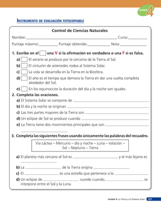 Unidad 4: La Tierra y el Sistema Solar
Unidad
127
insTruMenTo de eValuación foTocopiaBle
a) El Sistema Solar se compone de
b) El día y la noche se originan
c) Las tres partes mayores de la Tierra son
d) Un eclipse de Sol se produce cuando
e) La Tierra tiene dos movimientos principales que son
a) El planeta más cercano al Sol es y el más lejano es
b) La de la Tierra origina
c) El es una estrella que pertenece a la
d) Un eclipse de sucede cuando se
interpone entre el Sol y la Luna.
2. Completa las oraciones.
3. Completa las siguientes frases usando únicamente las palabras del recuadro.
1. Escribe en el una V si la afirmación en verdadera o una F si es falsa.
Control de Ciencias Naturales
Nombre:________________________________________________ Curso:__________
Puntaje máximo:__________ Puntaje obtenido:____________ Nota:______________
Vía Láctea – Mercurio – día y noche – Luna – rotación –
Sol – Neptuno – Tierra
a) El verano se produce por la cercanía de la Tierra al Sol.
b) El cinturón de asteroides rodea al Sistema Solar.
c) La vida se desarrolla en la Tierra en la Biosfera.
d) El año es el tiempo que demora la Tierra en dar una vuelta completa
alrededor del Sol.
e) En los equinoccios la duración del día y la noche son iguales.
 