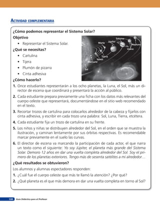 Guía Didáctica para el Profesor128
acTiVidad coMpleMenTaria
¿Cómo podemos representar el Sistema Solar?
Objetivo
• Representar el Sistema Solar.
¿Qué se necesitas?
• Cartulina
• Tijera
• Plumón de pizarra
• Cinta adhesiva
¿Cómo hacerlo?
1. Once estudiantes representarán a los ocho planetas, la Luna, el Sol, más un di-
rector de escena que coordinará y presentará la acción al público.
2. Cada estudiante prepara previamente una ficha con los datos más relevantes del
cuerpo celeste que representará, documentándose en el sitio web recomendado
en el texto.
3. Recortar trozos de cartulina para colocarlos alrededor de la cabeza y fijarlos con
cinta adhesiva, y escribir en cada trozo una palabra: Sol, Luna, Tierra, etcétera.
4. Cada estudiante fija un trozo de cartulina en su frente.
5. Los niños y niñas se distribuyen alrededor del Sol, en el orden que se muestra la
ilustración, y caminan lentamente por sus órbitas respectivas. Es recomendable
marcar previamente en el suelo las curvas.
6. El director de escena va marcando la participación de cada actor, el que narra
un texto como el siguiente: Yo soy Júpiter, el planeta más grande del Sistema
Solar. Demoro 12 años en dar una vuelta completa alrededor del Sol. Soy el pri-
mero de los planetas exteriores. Tengo más de sesenta satélites a mi alrededor…
¿Qué resultados se obtuvieron?
Los alumnos y alumnas espectadores responden:
1. ¿Cuál fue el cuerpo celeste que más te llamó la atención? ¿Por qué?
2. ¿Qué planeta es el que más demora en dar una vuelta completa en torno al Sol?
Sol
Mercurio
Venus
Tierra
Urano
Neptuno
Marte
Júpiter
Saturno
 