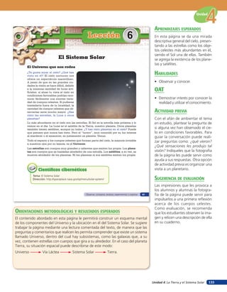 Unidad 4: La Tierra y el Sistema Solar
Unidad
133
El Universo que nos rodea
¿Te gusta mirar el cielo? ¿Qué has
visto en él? El cielo nocturno nos
ofrece un espectáculo maravilloso.
A pesar de que en las grandes ciu-
dades la visión se hace difícil, debido
a la inmensa cantidad de luces arti-
ficiales, si alzas tu vista al cielo en
condiciones favorables podrías reco-
nocer fácilmente una enorme varie-
dad de cuerpos celestes. Si pudieras
trasladarte fuera de tu localidad, la
cantidad de cuerpos celestes que ob-
servarías sería mucho mayor. ¿Has
visto las estrellas, la Luna y otros
planetas?
Lección 6
Tema: El Sistema Solar
Dirección: http://spaceplace.nasa.gov/sp/menu/solar-system/
Científicos cibernéticosCientíficos cibernéticos
El Sistema Solar
Lo más abundante en el cielo son las estrellas. El Sol es la estrella más próxima y lo
vemos en el día. La Luna es el satélite de la Tierra, nuestro planeta. Otros planetas
también tienen satélites, aunque no todos. ¿Y has visto planetas en el cielo? Puede
que pienses que nunca has visto. Pero el “lucero”, muy conocido por su luz intensa
al atardecer o al amanecer, es justamente un planeta: Venus.
Todo el espacio y los cuerpos celestes que forman parte del cielo, la mayoría invisible
a nuestros ojos por su lejanía, es el Universo.
Las estrellas son cuerpos muy grandes y calientes que emiten luz propia. Los plane-
tas son cuerpos que se trasladan alrededor de una estrella. Los satélites, a su vez, se
mueven alrededor de los planetas. Ni los planetas ni sus satélites emiten luz propia.
Observar, comparar, analizar, experimentar y registrar 87
orienTaciones MeTodolóGicas Y resulTados esperados
El contenido abordado en esta página le permitirá construir un esquema mental
de los componentes del Universo y la ubicación en él del Sistema Solar. Se sugiere
trabajar la página mediante una lectura comentada del texto, de manera que las
preguntas y comentarios que realicen les permita comprender que existe un sistema
llamado Universo, dentro del cual hay subsistemas, como las galaxias que, a su
vez, contienen estrellas con cuerpos que gira a su alrededor. En el caso del planeta
Tierra, su situación espacial puede describirse de este modo:
Universo Vía Láctea Sistema Solar Tierra.
aprendiZaJes esperados
En esta página se da una mirada
descriptiva general del cielo, presen-
tando a las estrellas como los obje-
tos celestes más abundantes en él,
siendo el Sol una de ellas. También
se agrega la existencia de los plane-
tas y satélites.
HaBilidades
• Observar y conocer.
oaT
• Demostrar interés por conocer la
realidad y utilizar el conocimiento.
acTiVidad preVia
Con el afán de ambientar el tema
en estudio, plantear la pregunta de
si alguna vez han observado el cie-
lo en condiciones favorables. Para
guiar la conversación puede reali-
zar preguntas como: ¿qué vieron?
¿Qué sensaciones les produjo tal
visión? Indíqueles que la fotografía
de la página les puede servir como
ayuda a sus respuestas. Otra opción
de actividad previa es organizar una
visita a un planetario.
suGerencia de eValuación
Las impresiones que les provoca a
los alumnos y alumnas la fotogra-
fía de la página puede servir para
impulsarlos a una primera reflexión
acerca de los cuerpos celestes.
Como evaluación, se recomienda
que los estudiantes observen la ima-
gen y relicen una descripción de ella
en su cuaderno.
 