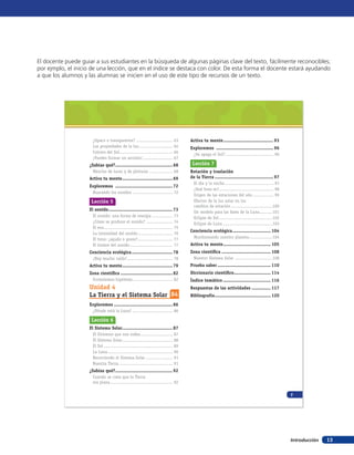 Introducción 13
¿Opaco o transparente? ............................ 63
Las propiedades de la luz.......................... 64
Colores del Sol......................................... 66
¡Puedes formar un arcoíris!....................... 67
¿Sabías qué?..........................................68
Mezclas de luces y de pinturas .................. 68
Activa tu mente.....................................69
Exploremos ..........................................72
Buscando los sonidos ............................... 72
Lección 5
El sonido...............................................73
El sonido: una forma de energía ................ 73
¿Cómo se produce el sonido? .................... 74
El eco..................................................... 75
La intensidad del sonido........................... 76
El tono: ¿agudo o grave?........................... 77
El timbre del sonido................................. 77
Conciencia ecológica..............................78
¡Hay mucho ruido!................................... 78
Activa tu mente.....................................79
Zona científica ......................................82
Formulemos hipótesis............................... 82
Unidad 4
La Tierra y el Sistema Solar 84
Exploremos ...........................................86
¿Dónde está la Luna? ............................... 86
Lección 6
El Sistema Solar.....................................87
El Universo que nos rodea......................... 87
El Sistema Solar....................................... 88
El Sol ..................................................... 89
La Luna.................................................. 90
Recorriendo el Sistema Solar..................... 91
Nuestra Tierra ......................................... 91
¿Sabías qué?..........................................92
Cuando se creía que la Tierra
era plana................................................ 92
Activa tu mente.....................................93
Exploremos ..........................................96
¿Se apaga el Sol?..................................... 96
Lección 7
Rotación y traslación
de la Tierra ...........................................97
El día y la noche...................................... 97
¿Qué hora es?.......................................... 98
Origen de las estaciones del año ................ 99
Efectos de la luz solar en los
cambios de estación................................100
Un modelo para las fases de la Luna..........101
Eclipse de Sol.........................................102
Eclipse de Luna ......................................103
Conciencia ecológica............................ 104
Monitoreando nuestro planeta..................104
Activa tu mente................................... 105
Zona científica .................................... 108
Nuestro Sistema Solar .............................108
Prueba saber ....................................... 110
Diccionario científico........................... 114
Índice temático ................................... 116
Respuestas de las actividades .............. 117
Bibliografía......................................... 120
7
El docente puede guiar a sus estudiantes en la búsqueda de algunas páginas clave del texto, fácilmente reconocibles;
por ejmplo, el inicio de una lección, que en el índice se destaca con color. De esta forma el docente estará ayudando
a que los alumnos y las alumnas se inicien en el uso de este tipo de recursos de un texto.
 