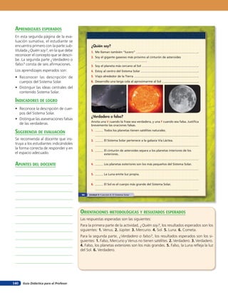 Guía Didáctica para el Profesor140
¿Quién soy?
1. Me llaman también “lucero” .
2. Soy el gigante gaseoso más próximo al cinturón de asteroides
.
3. Soy el planeta más cercano al Sol .
4. Estoy al centro del Sistema Solar .
5. Viajo alrededor de la Tierra .
6. Desarrollo una larga cola al aproximarme al Sol .
¿Verdadero o falso?
Anota una V cuando la frase sea verdadera, y una F cuando sea falsa. Justifica
brevemente las oraciones falsas.
1. Todos los planetas tienen satélites naturales.
2. El Sistema Solar pertenece a la galaxia Vía Láctea.
3. El cinturón de asteroides separa a los planetas interiores de los
exteriores.
4. Los planetas exteriores son los más pequeños del Sistema Solar.
5. La Luna emite luz propia.
6. El Sol es el cuerpo más grande del Sistema Solar.
94 Unidad 4 • Lección 6: El Sistema Solar
orienTaciones MeTodolóGicas Y resulTados esperados
Las respuestas esperadas son las siguientes:
Para la primera parte de la actividad, ¿Quién soy?, los resultados esperados son los
siguientes: 1. Venus. 2. Júpiter. 3. Mercurio. 4. Sol. 5. Luna. 6. Cometa.
Para la segunda parte, ¿Verdadero o falso?, los resultados esperados son los si-
guientes: 1. Falso, Mercurio y Venus no tienen satélites. 2. Verdadero. 3. Verdadero.
4. Falso, los planetas exteriores son los más grandes. 5. Falso, la Luna refleja la luz
del Sol. 6. Verdadero.
aprendiZaJes esperados
En esta segunda página de la eva-
luación sumativa, el estudiante se
encuentra primero con la parte sub-
titulada ¿Quién soy?, en la que debe
reconocer el concepto que se descri-
be. La segunda parte ¿Verdadero o
falso? consta de seis afirmaciones.
Los aprendizajes esperados son:
• Reconocer las descripción de
cuerpos del Sistema Solar.
• Distinguir las ideas centrales del
contenido Sistema Solar.
indicadores de loGro
• Reconoce la descripción de cuer-
pos del Sistema Solar.
• Distingue las aseveraciones falsas
de las verdaderas.
suGerencia de eValuación
Se recomienda al docente que ins-
truya a los estudiantes indicándoles
la forma correcta de responder y en
el espacio adecuado.
apunTes del docenTe
 