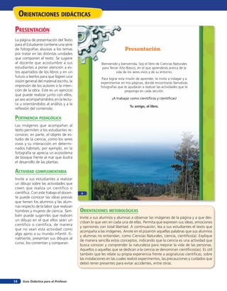 Guía Didáctica para el Profesor14
Bienvenido y bienvenida. Soy el libro de Ciencias Naturales
para Tercer Año Básico, en el que aprenderás acerca de la
vida de los seres vivos y de su entorno.
Para lograr esta misión de aprender, te invito a indagar y a
experimentar en mis páginas, donde encontrarás llamativas
fotografías que te ayudarán a realizar las actividades que te
propongo en cada sección.
¡A trabajar como científicos y científicas!
Tu amigo, el libro.
Presentación
8
orienTaciones didÁcTicas
presenTación
La página de presentación del Texto
para el Estudiante contiene una serie
de fotografías alusivas a los temas
por tratar en las distintas unidades
que componen el texto. Se sugiere
al docente que acostumbre a sus
estudiantes a poner atención a es-
tos apartados de los libros y en un
futuro a leerlos para que logren una
visión general del material escrito, la
impresión de los autores o la inten-
ción de la obra. Este es un ejercicio
que puede realizar junto con ellos,
ya sea acompañándolos en la lectu-
ra u orientándolos al análisis y a la
reflexión del contenido.
perTinencia pedaGóGica
Las imágenes que acompañan al
texto permiten a los estudiantes re-
conocer, en parte, el objeto de es-
tudio de la ciencia, como los seres
vivos y su interacción en determi-
nados hábitats; por ejemplo, en la
fotografía se aprecia un ecosistema
de bosque frente al mar que ilustra
el desarrollo de las plantas.
acTiVidad coMpleMenTaria
Invite a sus estudiantes a realizar
un dibujo sobre las actividades que
creen que realiza un científico o
científica. Con este trabajo el docen-
te puede conocer las ideas previas
que tienen los alumnos y las alum-
nas respecto de la labor que realizan
hombres y mujeres de ciencia. Tam-
bién puede sugerirles que realicen
un dibujo en el que ellos sean un
científico o científica, de manera
que no vean esta actividad como
algo ajeno a su mundo infantil. Fi-
nalmente, presentan sus dibujos al
curso, los comentan y comparan.
orienTaciones MeTodolóGicas
Invite a sus alumnos y alumnas a observar las imágenes de la página y a que des-
criban lo que ven en cada una de ellas. Permita que expresen sus ideas, emociones
y opiniones con total libertad. A continuación, lea a sus estudiantes el texto que
acompaña a las imágenes. Anote en el pizarrón aquellas palabras que sus alumnos
y alumnas no entiendan, como Ciencias Naturales, ciencia, científico(a). Explique
de manera sencilla estos conceptos, indicando que la ciencia es una actividad que
busca conocer y comprender la naturaleza para mejorar la vida de las personas.
Aquellos o aquellas que se dedican a la ciencia se denominan científicos(as). Es útil
también que les relate su propia experiencia frente a asignaturas científicas, sobre
las instalaciones en las cuales realizó experimentos, las precauciones y cuidados que
debió tener presentes para evitar accidentes, entre otras.
 