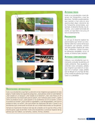 15Presentación
Unidad 1
Unidad 2
Unidad 3
Unidad 4 Lección 7
Lección 6
Lección 5
Lección 4
Lección 3
Lección 2
Lección 1
9
orienTaciones MeTodolóGicas
Guíe a sus estudiantes a que fijen su atención en las imágenes que aparecen en esta
página. Puede realizar las siguientes preguntas: ¿Qué plantas vivirán en este hábitat?
¿Han estado en un bosque? ¿Han estado en el desierto? ¿Han visto flores en él?
¿Qué alimentos nos hacen bien para la salud? ¿Son mañosos para comer? ¿Saben
cómo se produce la luz? ¿Qué pasaría si no tuviéramos luz en la noche? ¿Cómo
se produce el sonido? ¿Qué sonido es agradable y cuál desagradable? ¿Por qué se
produce el día y la noche? ¿Por qué existen las estaciones del año? Cuente a sus
estudiantes que comenzarán el estudio de una unidad relacionada con las plantas.
Siempre es importante introducir este tipo de unidades con lo que los niños y niñas
más les gusta: jugar al aire libre. Invite a los estudiantes a conversar respecto de las
plantas que nos rodean; sus tamaños, colores, formas, etcétera.
acTiVidad preVia
Invite a sus estudiantes a que ob-
serven las fotografías y que las
describan. También puede pedirles
que cuenten si han visto en otra
oportunidad algún elemento de
las fotografías presentadas; por
ejemplo, el desierto florido, los ali-
mentos, una ciudad iluminada de
noche, un rayo láser o la Luna y el
Sol simultáneamente.
preconcepTos
Es útil que el docente explore los
preconceptos que tienen sus estu-
diantes sobre los nuevos temas que
estudiarán; por ejemplo, conocer
qué idea poseen respecto de: seres
vivos, ambiente, cuerpo humano,
los alimentos saludables, la luz, el
sonido, el Sistema Solar, etcétera.
acTiVidad coMpleMenTaria
Indique a sus estudiantes que co-
menzarán a estudiar las plantas y el
medio ambiente. Para ayudarlos a
entender estos conceptos, pídales
que imaginen que están en un bos-
que o en un parque. Luego, pídales
que se dibujen en una hoja de bloc
junto a todas las plantas que imagi-
naron a su alrededor.
 