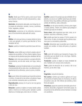 165Diccionario científico
N
Noche: desde que el Sol se pone y está oscuro hasta
que amanece. Durante la noche descansamos y repo-
nemos fuerzas.
Nutrición: alimentación adecuada, eso incluye los cin-
co grupos de alimentos: cereales, carnes y sustitutos,
frutas, vegetales y lácteos.
Nutrientes: sustancias en los alimentos necesarias
para el funcionamiento adecuado del cuerpo.
O
Órbita: es la ruta que toma un cuerpo celeste en torno
a otro; por ejemplo, el camino que describe la Tierra
alrededor del Sol.
Opaco: cuando un material no permite el paso de la luz.
P
Planeta: cuerpo sólido que no tiene lu propia y gira al-
rededor de una estrella. La Tierra, Marte, Júpiter y Venus
son algunos de los planetas que giran alrededor del Sol.
Plantas: seres vivos que producen su propio alimento.
Generalmente, son de color verde, con hojas, tallos y
raíces.
Proteínas: sustancias fundamentales en la constitución
y funcionamiento de los seres vivos. Las obtenemos prin-
cipalmente de los alimentos; como la carne y la leche.
R
Raíz: parte inferior de la planta que le permite anclarse
a la tierra. A través de la raíz entran a la planta el agua
y los nutrientes necesarios para su crecimiento.
Reproducción: proceso en el cual un ser vivo genera
a otro ser vivo.
Rotación: cuando un objeto se mueve dando vueltas
sobre sí mismo en el mismo punto. Ejemplo: cuando
observas un trompo girar, éste rota en sí mismo.
S
Satélite: cuerpo sin luz propia que gira alrededor de un
planeta. La Luna es un satélite natural que gira alrede-
dor de la Tierra. Hay satélites artificiales que transmiten
señales de telefonía, radio y televisión.
Semillas: son de varios tamaños y formas y dan origen
a nuevas plantas. Tienen una cubierta que protege el
embrión que está en el interior.
Seres vivos: todo organismo que nace, crece, se re-
produce, reacciona a estímulos y muere.
Sol: estrella que tiene luz propia. El Sol le provee a la
Tierra la luz, el calor y la energía que las plantas nece-
sitan para su crecimiento y desarrollo.
Sonido: vibraciones que se perciben por el oído. Las
vocales son sonidos, la música del piano y la guitarra
también.
T
Tallo: parte de la planta que transporta el agua y los
nutrientes que van desde la raíz a las hojas. Además,
le da sostén a la planta.
Traslación: cuando un objeto se mueve alrededor de
otro. También se le conoce como revolución.
Tono: grado de elevación de un sonido o de la voz
humana, ya sea alto o bajo.
V
Vegetales: conjunto de plantas.
Vía Láctea: nombre que recibe la galaxia en la que
se encuentra el Sistema Solar en el Universo. En ella se
encuentran cerca de 100 millones de estrellas y tiene
forma de espiral.
Vitaminas: grupo de sustancias esenciales para el cre-
cimiento, desarrollo y regulación normal del cuerpo. Se
encuentran en los alimentos como el tomate, la naranja
o la zanahoria.
 
