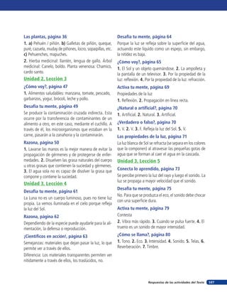 Respuestas de las actividades del Texto
Las plantas, página 36
1. a) Pehuén / piñón. b) Galletas de piñón, queque,
puré, cazuela, muday de piñones, locro, sopaipillas, etc.
c) Pehuenches, mapuches.
2. Hierba medicinal: llantén, lengua de gallo. Árbol
medicinal: Canelo, boldo. Planta venenosa: Chamico,
cardo santo.
Unidad 2, Lección 3
¿Cómo voy?, página 47
1. Alimentos saludables: manzana, tomate, pescado,
garbanzos, yogur, brócoli, leche y pollo.
Desafía tu mente, página 49
Se produce la contaminación cruzada indirecta. Esta
ocurre por la transferencia de contaminantes de un
alimento a otro, en este caso, mediante el cuchillo. A
través de él, los microorganismos que estaban en la
carne, pasarán a la zanahoria y la contaminarán.
Razona, página 50
1. Lavarse las manos es la mejor manera de evitar la
propagación de gérmenes y de protegerse de enfer-
medades. 2. Disuelven las grasa naturales del cuerpo
u otras grasas que contienen la suciedad y gérmenes.
3. El agua sola no es capaz de disolver la grasa que
compone y contiene la suciedad.
Unidad 3, Lección 4
Desafía tu mente, página 61
La Luna no es un cuerpo luminoso, pues no tiene luz
propia. La vemos iluminada en el cielo porque refleja
la luz del Sol.
Razona, página 62
Dependiendo de la especie puede ayudarle para la ali-
mentación, la defensa o reproducción.
¡Científicos en acción!, página 63
Semejanzas: materiales que dejan pasar la luz, lo que
permite ver a través de ellos.
Diferencia: Los materiales transparentes permiten ver
nítidamente a través de ellos, los traslúcidos, no.
Desafía tu mente, página 64
Porque la luz se refleja sobre la superficie del agua,
actuando este líquido como un espejo, sin embargo,
la nitidez es baja.
¿Cómo voy?, página 65
1. El Sol y un objeto quemándose. 2. La ampolleta y
la pantalla de un televisor. 3. Por la propiedad de la
luz: reflexión. 4. Por la propiedad de la luz: refracción.
Activa tu mente, página 69
Propiedades de la luz
1. Reflexión. 2. Propagación en línea recta.
¿Natural o artificial?, página 70
1. Artificial. 2. Natural. 3. Artificial.
¿Verdadero o falso?, página 70
1. V. 2. V. 3. F. Refleja la luz del Sol. 5. V.
Las propiedades de la luz, página 71
La luz blanca de Sol se refracta (se separa en los colores
que la componen) al atravesar las pequeñas gotas de
agua que se forman al caer el agua en la cascada.
Unidad 3, Lección 5
Conecta lo aprendido, página 73
Se percibe primero la luz del rayo y luego el sonido. La
luz se propaga a mayor velocidad que el sonido.
Desafía tu mente, página 75
No. Para que se produzca el eco, el sonido debe chocar
con una superficie dura.
Activa tu mente, página 79
Contesta
2. Vibra más rápido. 3. Cuando se pulsa fuerte. 4. El
trueno es un sonido de mayor intensidad.
¿Cómo se llama?, página 80
1. Tono. 2. Eco. 3. Intensidad. 4. Sonido. 5. Telas. 6.
Reverberación. 7. Timbre.
167
 
