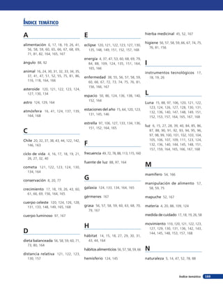 A
alimentación 6, 17, 18, 19, 26, 41,
56, 58, 59, 60, 65, 66, 67, 68, 69,
71, 81, 82, 164, 165, 167
ángulo 88, 92
animal 16, 24, 30, 31, 32, 33, 34, 35,
37, 41, 47, 51, 52, 55, 75, 81, 86,
116, 118, 164, 166
asteroide 120, 121, 122, 123, 124,
127, 130, 134
astro 124, 129, 164
atmósfera 16, 41, 124, 137, 139,
164, 168
C
Chile 20, 32, 37, 38, 43, 44, 122, 142,
146, 163
ciclo de vida 4, 16, 17, 18, 19, 21,
26, 27, 32, 40
cometa 121, 122, 123, 124, 130,
134, 164
conservación 8, 20, 77
crecimiento 17, 18, 19, 26, 43, 60,
61, 66, 69, 156, 164, 165
cuerpo celeste 120, 124, 126, 128,
131, 133, 148, 149, 165, 168
cuerpo luminoso 97, 167
D
dieta balanceada 56, 58, 59, 60, 71,
73, 80, 164
distancia relativa 121, 122, 123,
130, 157
E
eclipse 120, 121, 122, 123, 127, 130,
135, 148, 149, 151, 152, 157, 168
energía 4, 37, 47, 53, 60, 68, 69, 79,
84, 88, 109, 124, 135, 151, 164,
165, 166
enfermedad 38, 55, 56, 57, 58, 59,
60, 66, 67, 72, 73, 74, 75, 76, 81,
156, 166, 167
espacio 50, 86, 124, 136, 138, 140,
152, 164
estaciones del año 15, 64, 120, 123,
131, 145, 146
estrella 97, 106, 127, 133, 134, 136,
151, 152, 164, 165
F
frecuencia 49, 72, 78, 88, 113,115,160
fuente de luz 88, 97, 164
G
galaxia 124, 133, 134, 164, 165
gérmenes 167
grasa 56, 57, 58, 59, 60, 63, 68, 70,
79, 167
H
hábitat 14, 15, 18, 27, 29, 30, 31,
43, 44, 164
hábitos alimenticios 56, 57, 58, 59, 66
hemisferio 124, 145
hierba medicinal 45, 52, 167
higiene 56, 57, 58, 59, 66, 67, 74, 75,
76, 81, 156
I
instrumentos tecnológicos 17,
18, 19, 26
L
Luna 15, 88, 97, 106, 120, 121, 122,
123, 124, 126, 127, 128, 130, 131,
132, 136, 140, 147, 148, 149, 151,
152, 153, 157, 164, 165, 167, 168
luz 6, 15, 27, 28, 39, 40, 84, 85, 86,
87, 88, 90, 91, 92, 93, 94, 95, 96,
97, 98, 99, 100, 101, 102, 103, 104,
105, 106, 107, 109, 111, 123, 124,
132, 136, 140, 144, 145, 148, 151,
157, 159, 164, 165, 166, 167, 168
M
mamífero 54, 166
manipulación de alimento 57,
58, 59, 75
mapuche 52, 167
materia 4, 20, 88, 109, 124
medida de cuidado 17, 18, 19, 26, 58
movimiento 110, 120, 121, 122, 123,
127, 129, 130, 131, 136, 142, 143,
144, 145, 148, 153, 157, 168
N
naturaleza 5, 14, 47, 52, 78, 88
Índice temático
169Índice temático
 
