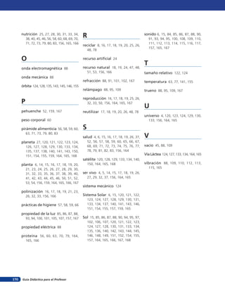 nutrición 25, 27, 28, 30, 31, 33, 34,
38, 40, 45, 46, 56, 58, 60, 68, 69, 70,
71, 72, 73, 79, 80, 83, 156, 165, 166
O
onda electromagnética 88
onda mecánica 88
órbita 124,128,135,143,145,146,155
P
pehuenche 52, 159, 167
peso corporal 60
pirámide alimenticia 56, 58, 59, 60,
63, 71, 73, 79, 80, 83
planeta 27, 120, 121, 122, 123, 124,
126, 127, 128, 129, 130, 133, 134,
135, 137, 138, 140, 141, 143, 150,
151, 154, 155, 159, 164, 165, 168
planta 6, 14, 15, 16, 17, 18, 19, 20,
21, 23, 24, 25, 26, 27, 28, 29, 30,
31, 32, 33, 35, 36, 37, 38, 39, 40,
41, 42, 43, 44, 45, 46, 50, 51, 52,
53, 54, 156, 159, 164, 165, 166, 167
polinización 16, 17, 18, 19, 21, 23,
26, 32, 33, 156, 166
prácticas de higiene 57, 58, 59, 66
propiedad de la luz 85, 86, 87, 88,
93, 94, 100, 101, 105, 107, 157, 167
propiedad eléctrica 88
proteína 56, 60, 63, 70, 79, 164,
165, 166
R
reciclar 8, 16, 17, 18, 19, 20, 25, 26,
48, 78
recurso artificial 24
recurso natural 18, 19, 24, 47, 48,
51, 53, 156, 166
refracción 88, 91, 101, 102, 167
relámpago 88, 95, 109
reproducción 16, 17, 18, 19, 25, 26,
32, 33, 50, 156, 164, 165, 167
reutilizar 17, 18, 19, 20, 26, 48, 78
S
salud 4, 6, 15, 16, 17, 18, 19, 26, 37,
52, 56, 57, 58, 59, 60, 65, 66, 67,
68, 69, 71, 72, 73, 74, 75, 76, 77,
78, 79, 81, 82, 83, 156, 164
satélite 120, 128, 129, 133, 134, 140,
150, 164, 165, 168
ser vivo 4, 5, 14, 15, 17, 18, 19, 26,
27, 29, 32, 37, 156, 164, 165
sistema mecánico 124
Sistema Solar 6, 15, 120, 121, 122,
123, 124, 127, 128, 129, 130, 131,
133, 134, 137, 140, 141, 143, 146,
151, 154, 155, 157, 159, 165
Sol 15, 85, 86, 87, 88, 90, 94, 95, 97,
102, 106, 107, 120, 121, 122, 123,
124, 127, 128, 130, 131, 133, 134,
135, 136, 140, 142, 143, 144, 145,
146, 148, 149, 151, 152, 154, 155,
157, 164, 165, 166, 167, 168
sonido 6, 15, 84, 85, 86, 87, 88, 90,
91, 93, 94, 95, 100, 108, 109, 110,
111, 112, 113, 114, 115, 116, 117,
157, 165, 167
T
tamaño relativo 122, 124
temperatura 63, 77, 141, 155
trueno 88, 95, 109, 167
U
universo 4, 120, 123, 124, 129, 130,
133, 156, 164, 165
V
vacío 45, 88, 109
Vía Láctea 124, 127, 133, 134, 164, 165
vibración 88, 109, 110, 112, 113,
115, 165
Guía Didáctica para el Profesor170
 