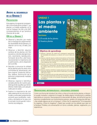 Guía Didáctica para el Profesor26
UNIDAD 1
Las plantas y
el medio
ambiente
Lecciones
1. El mundo de las plantas
2. Nuestras plantas
Objetivos de aprendizaje
1. Observar y describir, por medio de la investigación experimental,
las necesidades de las plantas y su relación con la raíz, el tallo y las
hojas.
2. Observar y describir algunos cambios de las plantas con flor durante
su ciclo de vida (germinación, crecimiento, reproducción, formación
de la flor y del fruto), reconociendo la importancia de la polinización
y de la dispersión de la semilla.
3. Describir y comunicar la utilidad de las plantas para los seres vivos
y el hombre (ej.: alimentación, aire para respirar, productos deriva-
dos, belleza, disminución de la polución) proponiendo medidas de
cuidado.
4. Observar, registrar e identificar variadas plantas de nuestro país, dis-
tinguiendo aquellas que tienen efectos medicinales y son perjudi-
ciales para la salud.
5. Explicar la importancia de usar adecuadamente los recursos (natura-
les y artificiales) proponiendo acciones para reutilizarlos, reducirlos
y reciclarlos en la casa y en la escuela construyendo instrumentos
tecnológicos.
Unidad 110
apoYo al desarrollo
de la unidad 1
presenTación
Esta página y la siguiente correspon-
den a la entrada de la Unidad 1, Las
plantas y el medio ambiente, en la
cual se trabajan los OA y los OAT
correspondientes al eje temático
Ciencias de la vida.
oa de la unidad 1
• Observar y describir, por medio
de la investigación experimental,
las necesidades de las plantas y su
relación con la raíz, el tallo y las
hojas.
• Observar y describir algunos
cambios de las plantas con flor
durante su ciclo de vida (germina-
ción, crecimiento, reproducción,
formación de la flor y del fruto),
reconociendo la importancia de
la polinización y de la dispersión
de la semilla.
• Describir y comunicar la utilidad
de las plantas para los seres vivos
y el hombre (ej: alimentación, aire
para respirar, productos deriva-
dos, belleza, disminución de la
polución) proponiendo medidas
de cuidado.
• Observar, registrar e identificar
variadas plantas de nuestro país,
distinguiendo aquellas que tienen
efectos medicinales y son perjudi-
ciales para la salud.
• Explicar la importancia de usar
adecuadamente los recursos (na-
turales y artificiales) proponiendo
acciones para reutilizarlos, redu-
cirlos y reciclarlos en la casa y en
la escuela construyendo instru-
mentos tecnológicos.
orienTaciones MeTodolóGicas Y resulTados esperados
Como una forma de introducir los niños y niñas al mundo de las plantas, el docen-
te puede invitarlos a observar la imagen de doble página introductoria y pedirles
describirla en conjunto. Para propiciar el intercambio de ideas, de tal forma que los
alumnos complementen sus conocimientos previos, guíelos con preguntas del tipo:
¿Has estado alguna vez en un bosque? ¿Cómo fue tu experiencia? Si la respuesta
es negativa ¿Cómo lo imaginas? ¿Sabes que sucede con los árboles que caen en
el bosque? Ínstelos a la conversación en torno a árboles, plantas, vegetación y su
experiencia.
 