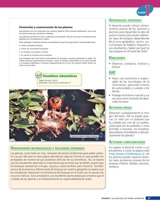 Unidad 1: Las plantas y el medio ambiente
Unidad
37
Protección y conservación de las plantas
Las plantas son los pulmones de nuestro planeta Tierra donde habitamos, pues son
los seres vivos que producen oxígeno.
Las plantas purifican el aire y refrescan el ambiente. Es por eso que el cuidado de las
plantas nos corresponde a todos.
Para proteger nuestras plantas necesitamos seguir las siguientes recomendaciones:
• evitar arrojarles basura.
• evitar los incendios forestales.
• no romper sus ramas ni hojas.
• no quitar la corteza de los árboles.
Los bosques son una fuente maravillosa de energía, riqueza ambiental y salud. En
Chile tenemos importantes bosques; como el bosque esclerófilo en la zona central
o el bosque valdiviano y bosque siempreverde en el sur. Es nuestro deber hacer un
buen uso de ellos.
Tema: Bosque chileno
Dirección: http://www.chilebosque.cl/
Científicos cibernéticosCientíficos cibernéticos
Observar, comparar, analizar y evaluar 21
orienTaciones MeTodolóGicas Y resulTados esperados
Las plantas, como todo ser vivo, necesitan de ciertas condiciones para poder subsis-
tir y es por ello que en esta página abordamos algunas formas en que pueden ser
protegidas de manera tal que podamos disfrutar de sus beneficios. Así, se espera
que los estudiantes aprendan lo importante que es evitar que se dañen, puesto que
los bosques representan energía, riqueza y salud también para nosotros. También
acerca de la presencia diferenciada de bosques en nuestra geografía se espera que
los estudiantes relacionen la inexistencia de bosques en el norte con la escasez de
recursos hídricos. Esta actividad es una excelente oportunidad para enseñar que el
cuidado de las plantas y el medioambiente es responsabilidad de todos.
aprendiZaJes esperados
El docente puede utilizar conoci-
mientos previos de los alumnos y
alumnas para desarrollar la idea de
que en nuestro país existen diferen-
tes tipos de bosques dependiendo
de la zona geográfica: centro, sur,
o el bosque de Valdivia. Pregunte a
sus estudiantes ¿Saben por qué no
hay bosques en el norte de Chile?
HaBilidades
• Observar, comparar, analizar y
evaluar.
oaT
• Hacer uso consciente y respon-
sable de las tecnologías de la
información, aplicando criterios
de autocuidado y cuidado a los
demás.
• Proteger el entorno natural y sus
recursos como contexto de desa-
rrollo humano.
acTiVidad preVia
Observen cuidadosamente la ima-
gen del texto. Allí se puede apre-
ciar un nido con un polluelo que
es cuidado por uno de sus padres.
¿Qué pasa con los polluelos u otros
animales si nosotros, los humanos,
descuidamos el ambiente y más pre-
cisamente las plantas?
acTiVidad coMpleMenTaria
Se sugiere al docente invitar a sus
estudiantes a visitar la página web
http://www.chilebosque.cl/ allí
los jóvenes pueden apreciar distin-
tos tipos de plantas propias de los
bosques chilenos: árboles, arbustos,
etcétera.
 