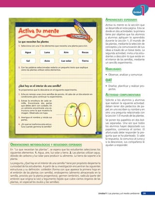 Unidad 1: Las plantas y el medio ambiente
Unidad
39
Activa tu mente
Lo que necesitan las plantas
1. Selecciona con una X los elementos que necesita una planta para vivir.
¿Qué hay en el interior de una semilla?
Te proponemos que lo descubras en el siguiente experimento.
1. Echa en remojo unas cinco semillas de poroto. Al cabo de un día estarán en
condiciones para continuar tu experimento.
2. Con las palabras seleccionadas redacta un pequeño texto que explique
cómo las plantas utilizan estos elementos.
Agua
Sal
Luna
Aves
Aire
Luz solar
Rocas
Tierra
2. Extrae la envoltura de cada se-
milla. Encontrarás dos partes
que debes abrir con cuidado. En
un extremo encontrarás una es-
tructura como la que muestra la
imagen. Obsérvala con lupa.
3. Averigua el nombre y rotula sus
partes.
4. ¿En qué se trasforma esta estruc-
tura cuando germina la semilla?
23
orienTaciones MeTodolóGicas Y resulTados esperados
En “Lo que necesitan las plantas”, se espera que los estudiantes selecciones los
siguientes elementos: 1. Agua, aire, luz solar y tierra. 2. Las plantas utilizan agua,
dióxido de carbono y luz solar para producir su alimento. La tierra da soporte a la
planta.
La pregunta ¿Qué hay en el interior de una semilla? tiene por propósito despertar la
curiosidad de los estudiantes. A partir de su investigación encuentran las siguientes
estructuras y su definición: cotiledón (forma con que aparece la primera hoja en
el embrión de las plantas con semilla), endospermo (alimento almacenado en la
semilla, provisto por la planta progenitora), germen (embrión), radícula (parte del
embrión que origina la raíz) y tegumento (tejido que cubre ciertos órganos de las
plantas, en especial los óvulos y las semillas).
aprendiZaJes esperados
Activa tu mente es la sección que
se desarrolla en esta página. Esta se
divide en dos actividades: la primera
tiene por objetivo que los alumnos
y alumnas apliquen lo aprendido
durante la Lección 1, El mundo de
las plantas, mediante la selección de
conceptos y la comunicación de sus
ideas a través de un breve texto. La
segunda actividad, invita a los estu-
diantes a descubrir lo que existe en
el interior de las semillas, mediante
un sencillo experimento.
HaBilidades
• Observar, analizar y comunicar.
oaT
• Diseñar, planificar y realizar pro-
yectos.
acTiVidad coMpleMenTaria
Solicite a los alumnos y alumnas
que realicen la siguiente actividad:
deben tener dos pedacitos de pa-
pel, en uno escriben su nombre y en
otro una pregunta relacionada con
la Lección 1 El mundo de las plantas.
Se ponen los papelitos en dos bol-
sas separadas. Una vez que todos
los alumnos hayan depositado sus
papelitos, comienza el sorteo. El
afortunado debe responder la pre-
gunta que se ha planteado. Si sabe
la respuesta, la comunica al curso y
si la desconoce, sus compañeros le
ayudan a responder.
 