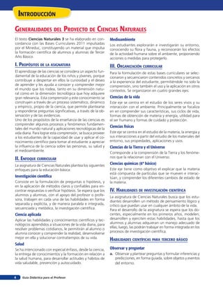 Guía Didáctica para el Profesor4
inTroducción
El texto Ciencias Naturales 3 se ha elaborado en con-
cordancia con las Bases Curriculares 2011 impulsadas
por el Mineduc, constituyendo un material que impulsa
la formación científica de alumnos y alumnas de Tercer
Año Básico.
i. propósiTos de la asiGnaTura
El aprendizaje de las ciencias se considera un aspecto fun-
damental de la educación de los niños y jóvenes, porque
contribuye a despertar en ellos la curiosidad y el deseo
de aprender y les ayuda a conocer y comprender mejor
el mundo que los rodea, tanto en su dimensión natu-
ral como en la dimensión tecnológica que hoy adquiere
gran relevancia. Esta comprensión y este conocimiento se
construyen a través de un proceso sistemático, dinámico
y empírico, propio de la ciencia, que permite plantearse
y responderse preguntas significativas, a través de la ob-
servación y de las evidencias.
Uno de los propósitos de la enseñanza de las ciencias es
comprender algunos procesos y fenómenos fundamen-
tales del mundo natural y aplicaciones tecnológicas de la
vida diaria. Para lograr esta comprensión, se busca proveer
a los estudiantes de la capacidad de usar y aplicar el co-
nocimiento científico para tomar al estudiante a apreciar
la influencia de la ciencia sobre las personas, su salud y
el medioambiente.
ii. enfoQue curricular
La asignatura de Ciencias Naturales plantea los siguientes
enfoques para la educación básica:
Investigación científica
Consiste en la formulación de preguntas o hipótesis, y
en la aplicación de métodos claros y confiables para en-
contrar respuestas o verificar hipótesis. Se espera que los
alumnos y alumnas, con el apoyo del profesor o profe-
sora, trabajen en cada una de las habilidades en forma
separada y explícita, y de manera paralela e integrada,
secuenciada y metódica, la investigación científica.
Ciencia aplicada
Aplicar las habilidades y conocimientos científicos y tec-
nológicos aprendidos a situaciones de la vida diaria, para
resolver problemas cotidianos, le permitirán al alumno o
alumna conocer y comprender la realidad, desenvolverse
mejor en ella y solucionar contratiempos de su vida.
Salud
Se ha intencionado con especial énfasis, desde la ciencia,
la entrega de conocimientos y la formación en relación a
la salud humana, para desarrollar actitudes y hábitos de
vida saludable, prevención y autocuidado.
Generalidades del proYecTo de ciencias naTurales
Medioambiente
Los estudiantes explorarán e investigarán su entorno,
conociendo su flora y fauna, y reconocerán los efectos
de la actividad humana sobre el ambiente, proponiendo
acciones o medidas para protegerlo.
iii. orGaniZación curricular
Para la formulación de estas bases curriculares se selec-
cionaron y secuenciaron contenidos concretos y cercanos
a la experiencia del estudiante, permitiéndole no solo la
comprensión, sino también el uso y la aplicación en otros
contextos. Se organizaron en cuatro grandes ejes:
Ciencias de la vida
Este eje se centra en el estudio de los seres vivos y su
interacción con el ambiente. Principalmente se focaliza
en en comprender sus características, sus ciclos de vida,
formas de obtención de materia y energía, utilidad para
el ser humano y formas de cuidado y protección.
Ciencias físicas
Este eje se centra en el estudio de la materia, la energía y
sus interacciones a partir del estudio de los materiales del
entorno, sus propiedades, aplicaciones y usos.
Ciencias de la Tierra y el Universo
Corresponde a la comprensión de la Tierra y los fenóme-
nos que la relacionan con el Universo.
Ciencias químicas (6º básico)
Este eje tiene como objetivo el explicar que la materia
está compuesta de partículas que se mueven e interac-
túan, y comprender los diferentes cambios de estado de
la materia.
iV. HaBilidades de inVesTiGación cienTífica
La asignatura de Ciencias Naturales busca que los estu-
diantes desarrollen un método de pensamiento lógico y
crítico que puedan usar en cualquier ámbito de la vida.
Para el desarrollo de la asignatura se espera que los do-
centes, especialmente en los primeros años, modelen,
desarrollen y ejerciten estas habilidades, hasta que los
alumnos y alumnas adquieran un manejo adecuado de
ellas; luego, las podrán trabajar en forma integrada en los
procesos de investigación científica.
HaBilidades cienTíficas para Tercero BÁsico
Observar y preguntar
a. Observar y plantear preguntas y formular inferencias y
predicciones, en forma guiada, sobre objetos y eventos
del entorno.
 